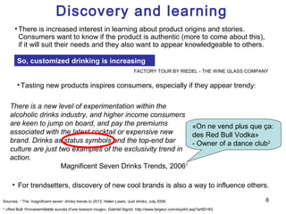 Discovery and learning
         • There is increased interest in learning about product origins and stories.
           Consumers want to know if the product is authentic (more to come about this),
           if it will suit their needs and they also want to appear knowledgeable to others.

          So, customized drinking is increasing
                                                                            FACTORY TOUR BY RIEDEL - THE WINE GLASS COMPANY


          • Tasting new products inspires consumers, especially if they appear trendy:

      There is a new level of experimentation within the
      alcoholic drinks industry, and higher income consumers
      are keen to jump on board, and pay the premiums           «On ne vend plus que ça:
      associated with the latest cocktail or expensive new      des Red Bull Vodka»
      brand. Drinks as status symbols and the top-end bar       - Owner of a dance club2
      culture are just two examples of the exclusivity trend in
      action.
                        Magnificent Seven Drinks Trends, 20061

       • For trendsetters, discovery of new cool brands is also a way to influence others.

Sources: 1 The ‘magnificent seven’ drinks trends to 2012, Helen Lewis, Just drinks, July 2006.                              8
2
    «Red Bull: l'invraisemblable succès d'une boisson rouge», Gabriel Sigrist, http://www.largeur.com/expArt.asp?artID=63
 