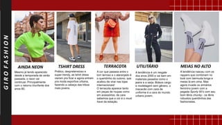 GIROFASHION
Mesmo já tendo aparecido
desde a temporada de verão
passada, o neon vai
continuar. Principalmente
com o retorno triunfante dos
anos 80.
AINDA NEON
Prático, despretensioso e
super trendy, as tshirt dress
vieram pra ficar e agora entram
pra moda esportiva urbana,
fazendo a cabeça das tribos
mais jovens.
TSHIRT DRESS
A cor que passeia entre o
tom terroso e o alaranjado é
o queridinho do outono, que
acabou de virar nas lojas
internacionais!
O terracota aparece tanto
em peças de roupas como
em acessórios, de cara
sabemos que a cor é o must
have da estação.
TERRACOTA
A tendência é um resgate
dos anos 2000 e vai bem em
materiais pesados como o
jeans e a sarja. Bolsos cargo
e modelagem sem gênero, o
macacão com cara de
uniforme é a cara do mundo
urbano jovem.
UTILITÁRIO
A tendência nasceu com os
rappers que combinam no
look com bermuda longa e
meias lá em cima. Mas
agora invade os armários
feminino jovem com a
pegada Sporty 90’s com seu
bom tênis chunky - os tênis
robustos queridinhos das
fashionistas.
MEIAS NO ALTO
 