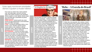 APP
CINEMA
“A Hebe não é de esquerda, não é direita, é direta”,
diz Andréa olhando para a câmera. Essa Hebe que
conta anedotas, critica políticos, apanha do marido e
só não consegue falar francamente com o próprio
filho gay talvez seja uma surpresa e, principalmente,
para o público conservador. A Hebe de seu filme fala
de sexo, defende homossexuais, desafia a censura.
É pioneira ao falar sobre aids, e discutir saúde
pública. Vejam a entrevista dela no Roda Viva, que
está na íntegra no YouTube. Quando vi eu me
perguntei – ‘Que mulher é essa?’ disse Andrea
Beltrão, uma das roteiristas e atriz protagonista do
filme. Não podemos ser preconceituosos e nos
fechar no que achamos que é. A realidade atropela a
gente. Descobri que Hebe é uma personagem
complexa, fascinante, contraditória até, mas que me
permitia um recorte muito oportuno para refletir sobre
o Brasil de agora..
Ficar preso ao celular não é nada saudável,
mas, com estes apps, você tem uma boa
razão. Eles podem monitorar suas atividades
diárias e ajudar a mudar hábitos, desde a água
que você bebe até a quantidade de passos
dados em um dia.
DRINK WATER - calcula quanto seu corpo
precisa se água diariamente e envia lembretes
para você beber mais água.
FITBIT - acompanha atividades diárias, como
treinos e sono. Também rastreia quantos
passos dados no dia, distância, calorias
queimadas, peso, além de fazer registros de
alimentos e de batimentos cardíacos.
MYFITNESSPAL - monitora sua dieta e seus
exercícios em menos de cinco minutos diários.
Seu banco de dados, com calculadora de
calorias, tem mais de 6 milhões de alimentos.
Com esse aplicativo, você pode registrar o que
come e seus favoritos serão lembrados.
RUNTASTIC - ideal para entrar em forma e ter
uma vida mais saudável. Monitora e registra
sessões de esporte, assim como os dados dos
treinos. Escolha entre emagrecer, preparar-se
para competições, começar a correr, relaxar
ou entrar em forma.
Para ela falar de moda, é significar filosofia,
economia, psicologia… Sempre analisando
instinto, vaidade, desejo, contextualizando de
forma única e contemporaneidades sob o
olhar histórico. Essa essência é apresentada
em seu novo novo livro, A Elegância do
Agora, lançado esse mês, iniciando as
comemorações do seu aniversário de 80
anos. O momento atual exalta o fim das
regras e padrões, então trazer um leitura
sobre etiqueta ou autoajuda estaria
totalmente over, porém Costanza coloca a
etiqueta como regra básica de respeito ao
outro, de convívio coletivo harmonioso e de
educação. Sua vida pautada por satisfação
pessoal, beleza e estilo de vida como
realidade e na ética seguem linhas filosóficas
do bem viver, conta uma história cheia de
conquistas e transgressões e também de dor,
culpa e desamparo. Nome exaltado na moda,
Constanza atualmente atua como colunista
da revista Vogue Brasil.
LIVRO
 