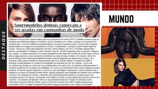 DESTAQUE
A Balmain recrutou três supermodelos para sua campanha de outono 2019. O detalhe curioso é que as
modelos são totalmente digitais. A iniciativa, que foi recebida com críticas, sinaliza um movimento na
indústria para o uso de modelos computadorizadas no lugar de pessoas reais. Uma dos três modelos
apresentadas em imagens da campanha é a Shudu. Considerada “a primeira supermodelo digital do
mundo”, Shudu foi criada pelo fotógrafo Cameron-James Wilson, em 2017. A modelo rapidamente
ganhou notoriedade no Instagram, tendo reunido mais de 140.000 seguidores até o momento. Desde a
sua criação, a modelo apareceu em ensaios fotográficos para algumas revistas de moda. Agora, Shudu
está protagonizando a nova campanha de Balmain ao lado de duas modelos. Em resumo, tanto Zhi
quanto Margot foram fabricadas digitalmente pelo mesmo fotógrafo que desenvolveu Shudu. Já o
vestuário usado pelas modelos foi desenvolvido pela CLO Virtual Fashion. Fundada em 2009, a
empresa é especializada na criação de simulações de vestuário em 3D. Em síntese, a CLO usa
um software de design de moda que cria renderizações de roupas com um realismo impressionante. A
iniciativa da Balmain foi recebida com críticas. Em suma, os comentários foram tantos negativos quanto
positivos. Enquanto alguns elogiaram a marca por sua abordagem progressiva, outros insistiram que a
medida é um passo na direção errada. Afinal, poderá prejudicar oportunidades de trabalho para modelos
humanos. Em resposta às críticas, a Balmain não necessariamente justifica a mudança para uma
campanha virtual. Em resumo, a empresa mais prefere convidar à comunidade para que se junte ao seu
“exército”. (O “exército de Balmain” seria um equivalente francês às “Angels” da empresa norte-
americana Victorias’s Secret). Afinal, qual é o futuro da indústria da moda? Imagens geradas por
computador (CGI, do inglês Computer-Generated Imagery) passarão a ser a regra do mercado?
.
 
