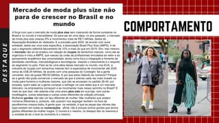 DESTAQUE
A força com que o mercado de moda plus size vem crescendo de forma constante no
Brasil e no mundo é inacreditável. Só para ser ter uma ideia, no ano passado, o mercado
de moda plus size cresceu 8% e movimentou mais de R$ 7 bilhões, dados da
Associação Brasileira do Vestuário. E a previsão para 2020, de acordo com outra
entidade, desta vez uma mais específica, a Associação Brasil Plus Size (ABPS), é de
que o segmento obtenha faturamento de 10% a mais do que em 2019. Sim, isso mesmo,
o mercado não só se ampliou em relação às roupas de tamanhos maiores, como ele se
organizou e criou a ABPS, que nasceu da união de profissionais vinculados ao setor e ao
pensamento acadêmico das universidades, tendo como foco a integração e fomento de
atividades científicas, mercadológicas e tecnológicas visando o crescimento e o respeito
ao segmento no país. Para se ter uma ideia desse mercado no mundo, nos EUA, a
industria de roupas com tamanhos maiores tem a expectativa de movimentar até 2020
cerca de US$ 24 bilhões, de acordo com uma pesquisa do Coresight. Se a gente
converter, isso dá quase R$100 bilhões. E por que estou falando de números? Porque
se a gente não pode convencer o mercado de que é preciso cada vez mais investir na
moda para homens e mulheres maiores, que não se encaixam no padrão 36-44, por
empatia, quem sabe se a gente começar a esfregar na cara deles que é um mercado
bilionário, os empresários começam a se movimentar mais nesse caminho no Brasil? E
mais do que isso: não adianta criar uma arara plus size em sua loja, com outras
modelagens, outras estampas e outras cores diferentes da coleção principal.
Mulheres gordas não são um tipo diferente de mulher. São mulheres que vestem
números diferentes e, portanto, não queiram nos segregar também na hora de
escolhermos nossos looks. A gente quer, na verdade, é que as peças das vitrines das
lojas existam em todas as numerações, afinal, não é porque somos gordas que temos
gostos diferentes da mulher magra. O mundo é o mesmo, os desejos são os mesmos e
a vontade de ter o look do momento é o mesmo.
 