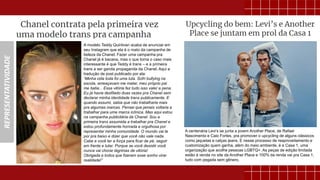 REPRESENTATIVIDADE
A modelo Teddy Quinlivan acaba de anunciar em
seu Instagram que ela é o rosto da campanha de
beleza da Chanel. Fazer uma campanha pra
Chanel já é bacana, mas o que torna o caso mais
interessante é que Teddy é trans – e a primeira
trans a ser garota propaganda da Chanel. Aqui a
tradução de post publicado por ela:
“Minha vida toda foi uma luta. Sofri bullying na
escola, ameaçavam me matar, meu próprio pai
me batia... Essa vitória fez tudo isso valer a pena.
Eu já havia desfilado duas vezes pra Chanel sem
declarar minha identidade trans publicamente. E
quando assumi, sabia que não trabalharia mais
pra algumas marcas. Pensei que jamais voltaria a
trabalhar para uma marca icônica. Mas aqui estou
na campanha publicitária da Chanel. Sou a
primeira trans assumida a trabalhar pra Chanel e
estou profundamente honrada e orgulhosa por
representar minha comunidade. O mundo vai te
por pra baixo e dizer que você não vale nada.
Cabe a você ter a força para ficar de pé, seguir
em frente e lutar. Porque se você desistir você
nunca vai chorar lágrimas de vitória!
Obrigada a todos que fizeram esse sonho virar
realidade!”
A centenária Levi’s se junta a jovem Another Place, de Rafael
Nascimento e Caio Fortes, pra promover o upcycling de alguns clássicos
como jaquetas e calças jeans. E nesse processo de reaproveitamento e
customização quem ganha, além do meio ambiente, é a Casa 1, uma
organização que acolhe pessoas LGBTQ+. As peças de edição limitada
estão à venda no site da Another Place e 100% da renda vai pra Casa 1,
tudo com pegada sem gênero.
 