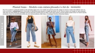 TENDÊNCIA
Ele é hit no exterior e pode até substituir as tão adoradas calças mom. Um modelo com perfume anos 80, pregas na cintura e e base mais soltinha. Com um
corte confortável, a pleated jeans tem cintura alta e é identificável pelo plissado na região logo abaixo do cós. Seria um jeans com pregas ou “jeans plissado”.
Vale notar que esse detalhe de modelagem não fica reservado somente para as calças. Tanto saias quanto os shorts também podem entrar no mesmo espírito,
ampliando o leque de possibilidades dentro de uma mesma tendência. Além disso, a modelagem favorece diferentes biótipos.
 