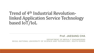 Trend of 4th Industrial Revolution-
linked Application Service Technology
based IoT/IoL
Prof. JAESANG CHA
DEPARTMENT OF MEDIA IT ENGINEERING
SEOUL NATIONAL UNIVERSITY OF SCIENCE AND TECHNOLOGY, SOUTH KOREA
 
