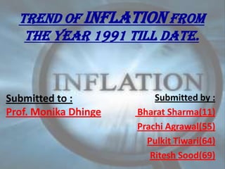 TREND OF INFLATION FROM
   THE YEAR 1991 TILL DATE.



Submitted to :            Submitted by :
Prof. Monika Dhinge   Bharat Sharma(11)
                      Prachi Agrawal(55)
                        Pulkit Tiwari(64)
                         Ritesh Sood(69)
 