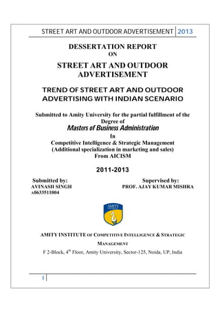 STREET ART AND OUTDOOR ADVERTISEMENT 2013

DESSERTATION REPORT
ON

STREET ART AND OUTDOOR
ADVERTISEMENT
TREND OF STREET ART AND OUTDOOR
ADVERTISING WITH INDIAN SCENARIO
Submitted to Amity University for the partial fulfillment of the
Degree of

Masters of Business Administration
In
Competitive Intelligence & Strategic Management
(Additional specialization in marketing and sales)
From AICISM

2011-2013
Submitted by:
AVINASH SINGH
A0633511004

Supervised by:
PROF. AJAY KUMAR MISHRA

AMITY INSTITUTE OF COMPETITIVE INTELLIGENCE & STRATEGIC
MANAGEMENT
F 2-Block, 4th Floor, Amity University, Sector-125, Noida, UP, India

1

 