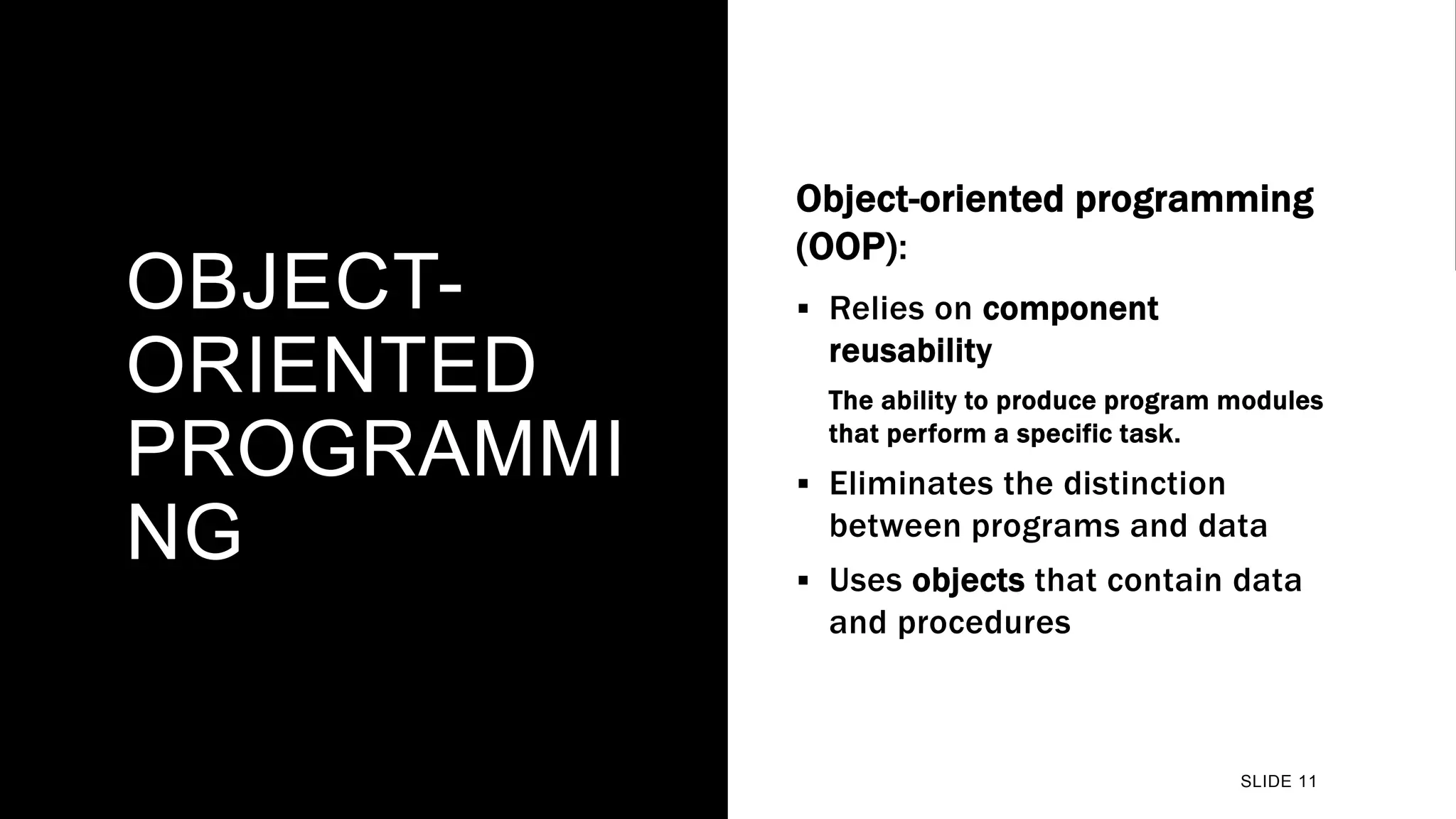 OBJECT-
ORIENTED
PROGRAMMI
NG
Object-oriented programming
(OOP):
 Relies on component
reusability
The ability to produce program modules
that perform a specific task.
 Eliminates the distinction
between programs and data
 Uses objects that contain data
and procedures
SLIDE 11
 