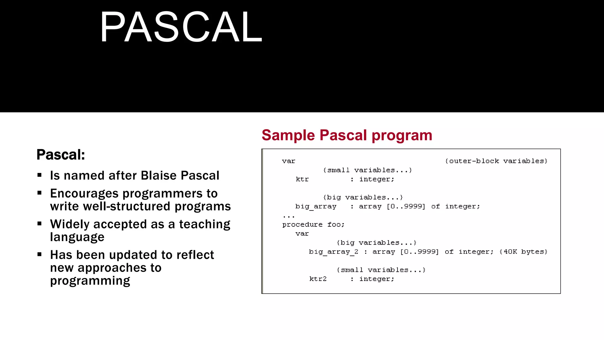 Sample Pascal program
PASCAL
Pascal:
 Is named after Blaise Pascal
 Encourages programmers to
write well-structured programs
 Widely accepted as a teaching
language
 Has been updated to reflect
new approaches to
programming
 