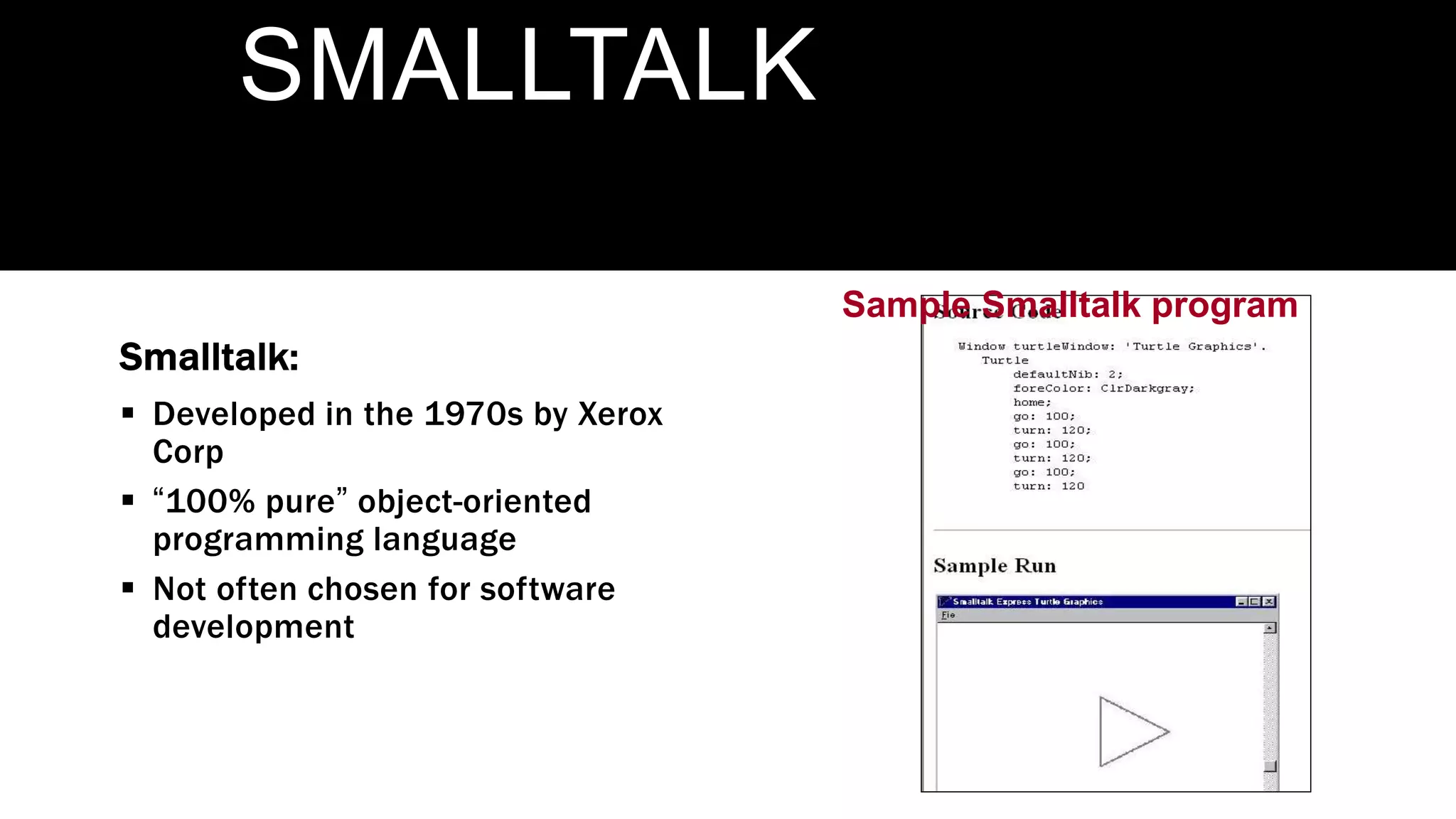 Sample Smalltalk program
SMALLTALK
Smalltalk:
 Developed in the 1970s by Xerox
Corp
 “100% pure” object-oriented
programming language
 Not often chosen for software
development
 