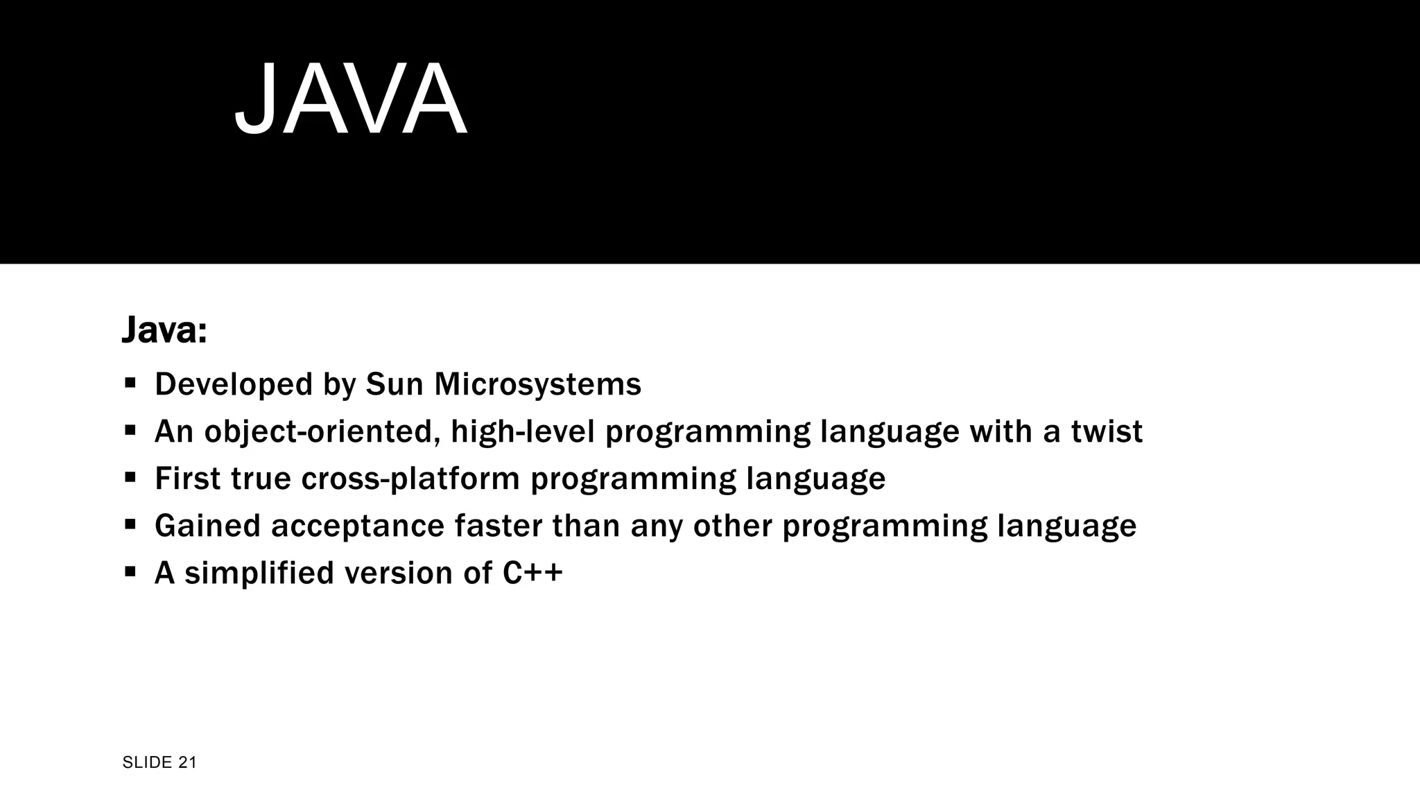 SLIDE 21
JAVA
Java:
 Developed by Sun Microsystems
 An object-oriented, high-level programming language with a twist
 First true cross-platform programming language
 Gained acceptance faster than any other programming language
 A simplified version of C++
 