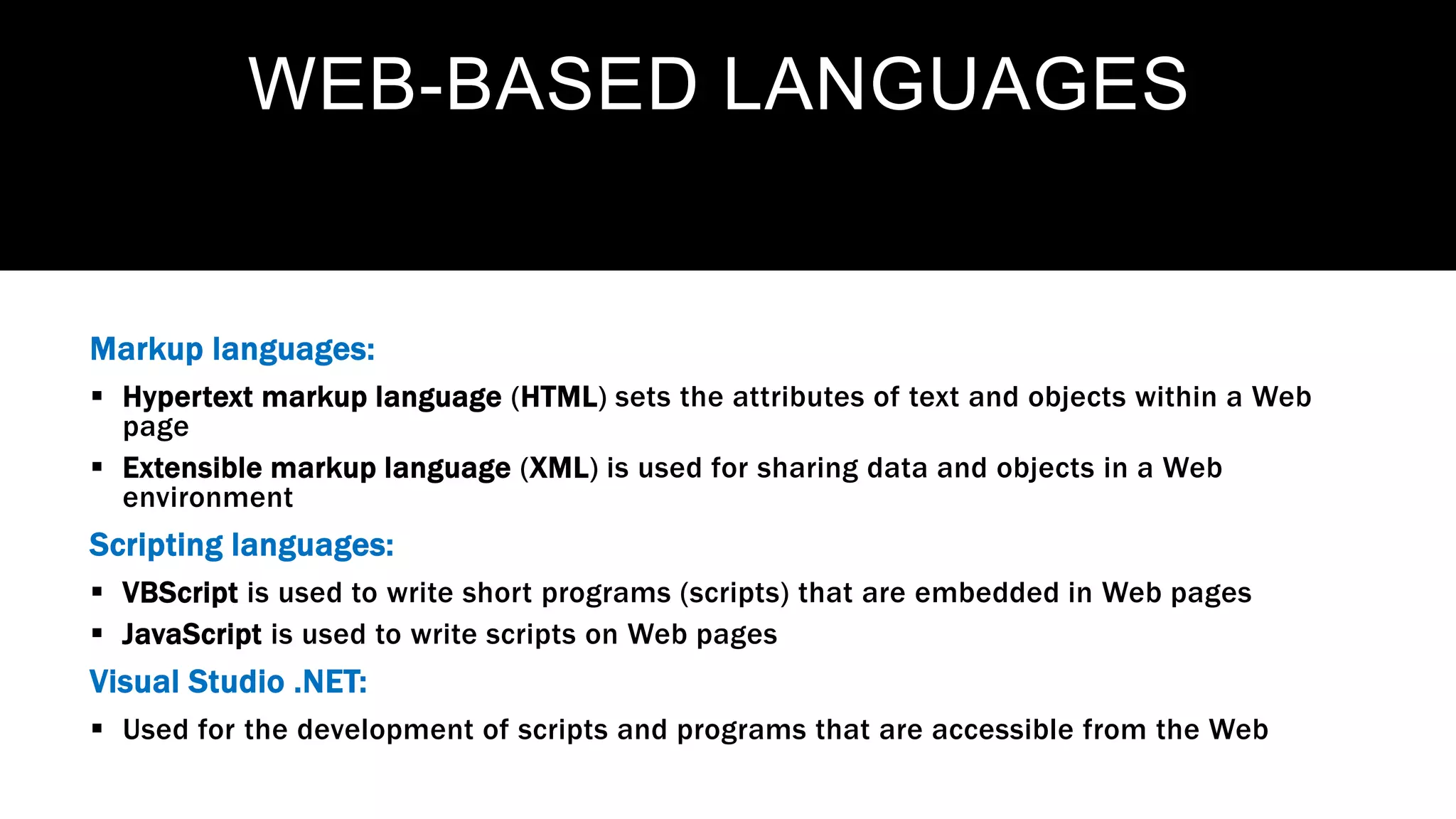 WEB-BASED LANGUAGES
Markup languages:
 Hypertext markup language (HTML) sets the attributes of text and objects within a Web
page
 Extensible markup language (XML) is used for sharing data and objects in a Web
environment
Scripting languages:
 VBScript is used to write short programs (scripts) that are embedded in Web pages
 JavaScript is used to write scripts on Web pages
Visual Studio .NET:
 Used for the development of scripts and programs that are accessible from the Web
 