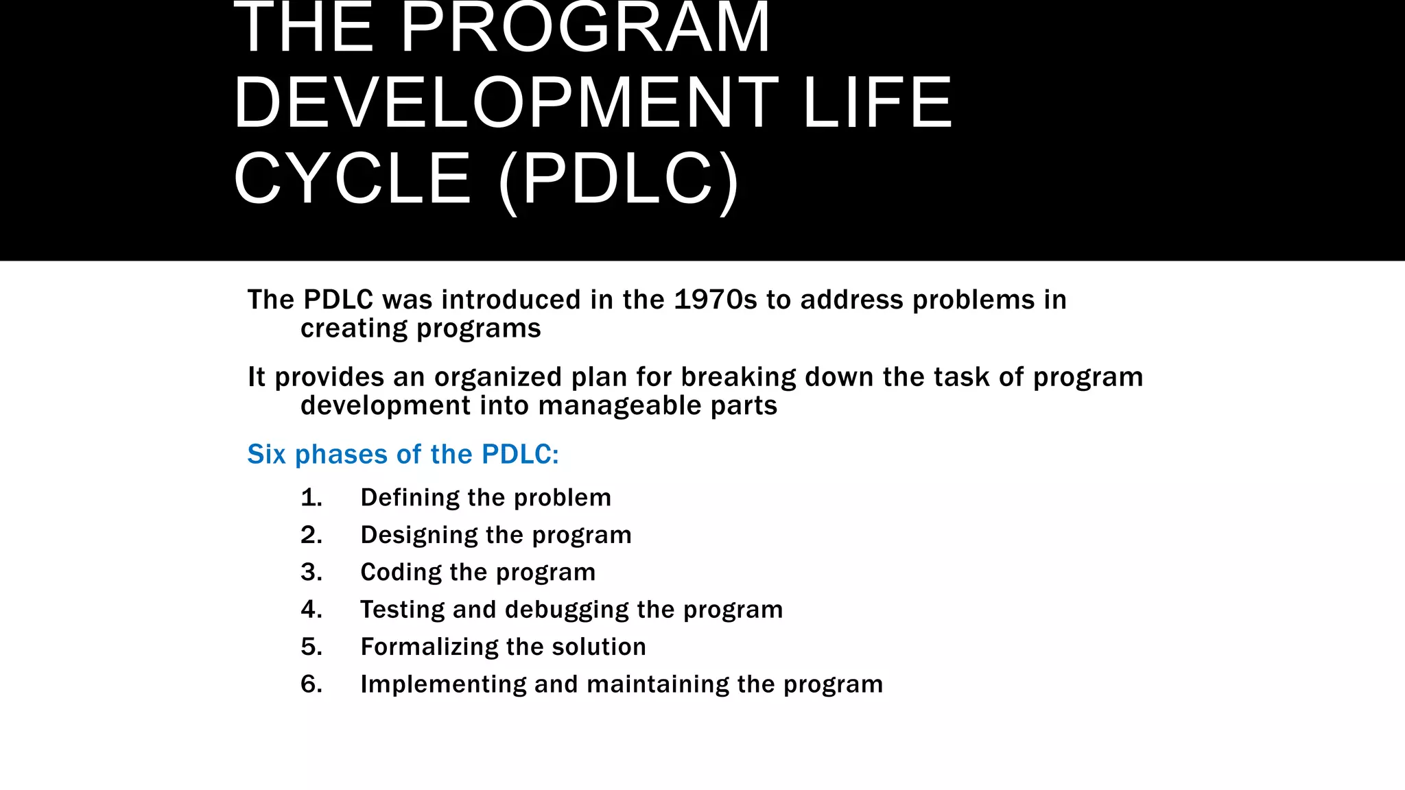 THE PROGRAM
DEVELOPMENT LIFE
CYCLE (PDLC)
The PDLC was introduced in the 1970s to address problems in
creating programs
It provides an organized plan for breaking down the task of program
development into manageable parts
Six phases of the PDLC:
1. Defining the problem
2. Designing the program
3. Coding the program
4. Testing and debugging the program
5. Formalizing the solution
6. Implementing and maintaining the program
 