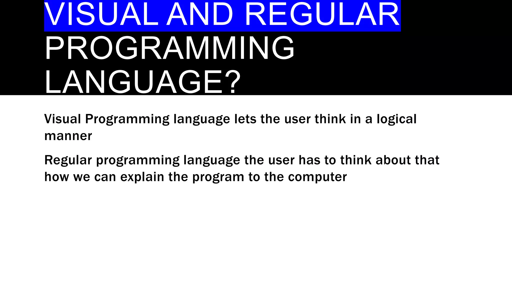 VISUAL AND REGULAR
PROGRAMMING
LANGUAGE?
Visual Programming language lets the user think in a logical
manner
Regular programming language the user has to think about that
how we can explain the program to the computer
 