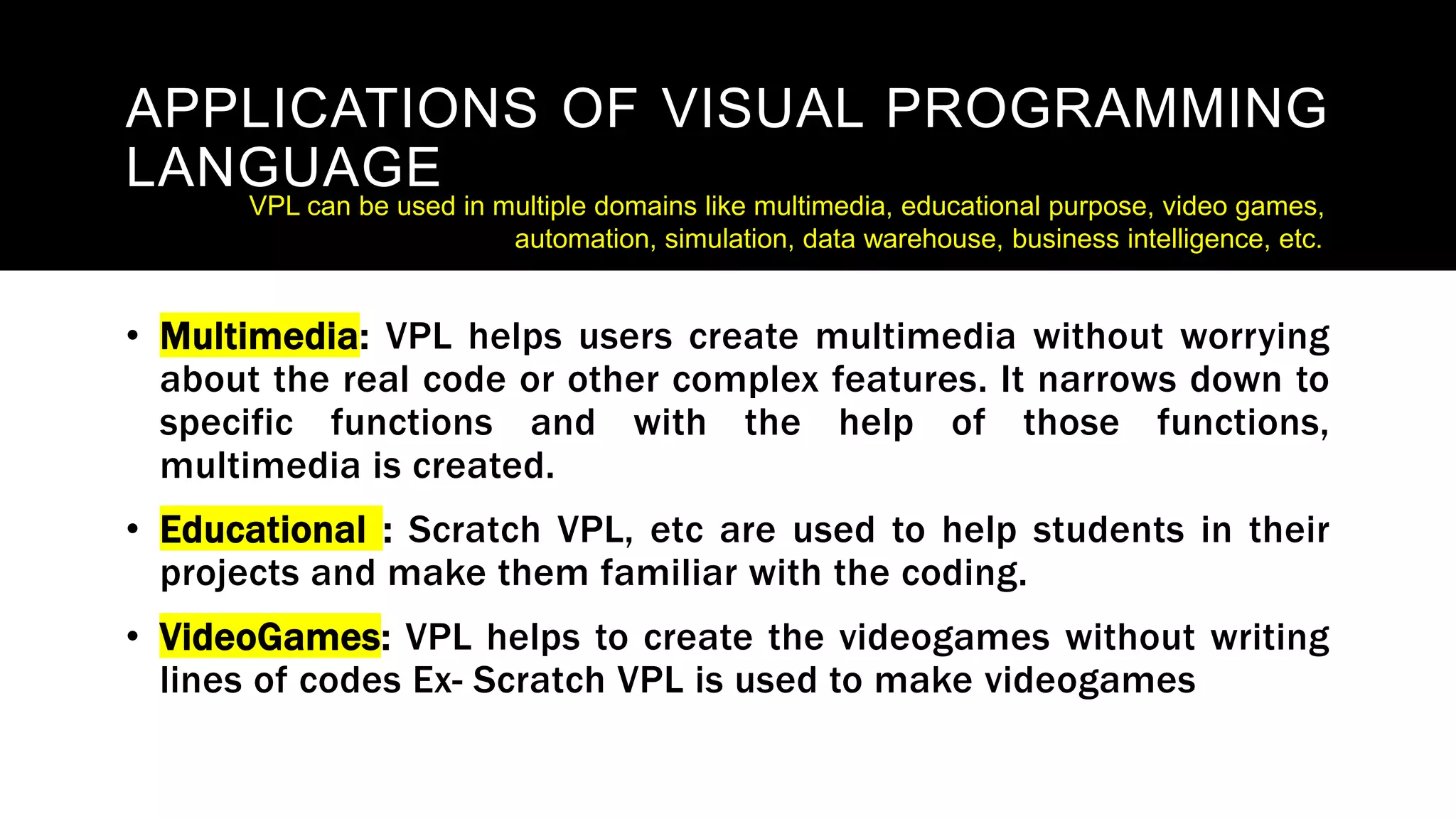 APPLICATIONS OF VISUAL PROGRAMMING
LANGUAGE
• Multimedia: VPL helps users create multimedia without worrying
about the real code or other complex features. It narrows down to
specific functions and with the help of those functions,
multimedia is created.
• Educational : Scratch VPL, etc are used to help students in their
projects and make them familiar with the coding.
• VideoGames: VPL helps to create the videogames without writing
lines of codes Ex- Scratch VPL is used to make videogames
VPL can be used in multiple domains like multimedia, educational purpose, video games,
automation, simulation, data warehouse, business intelligence, etc.
 