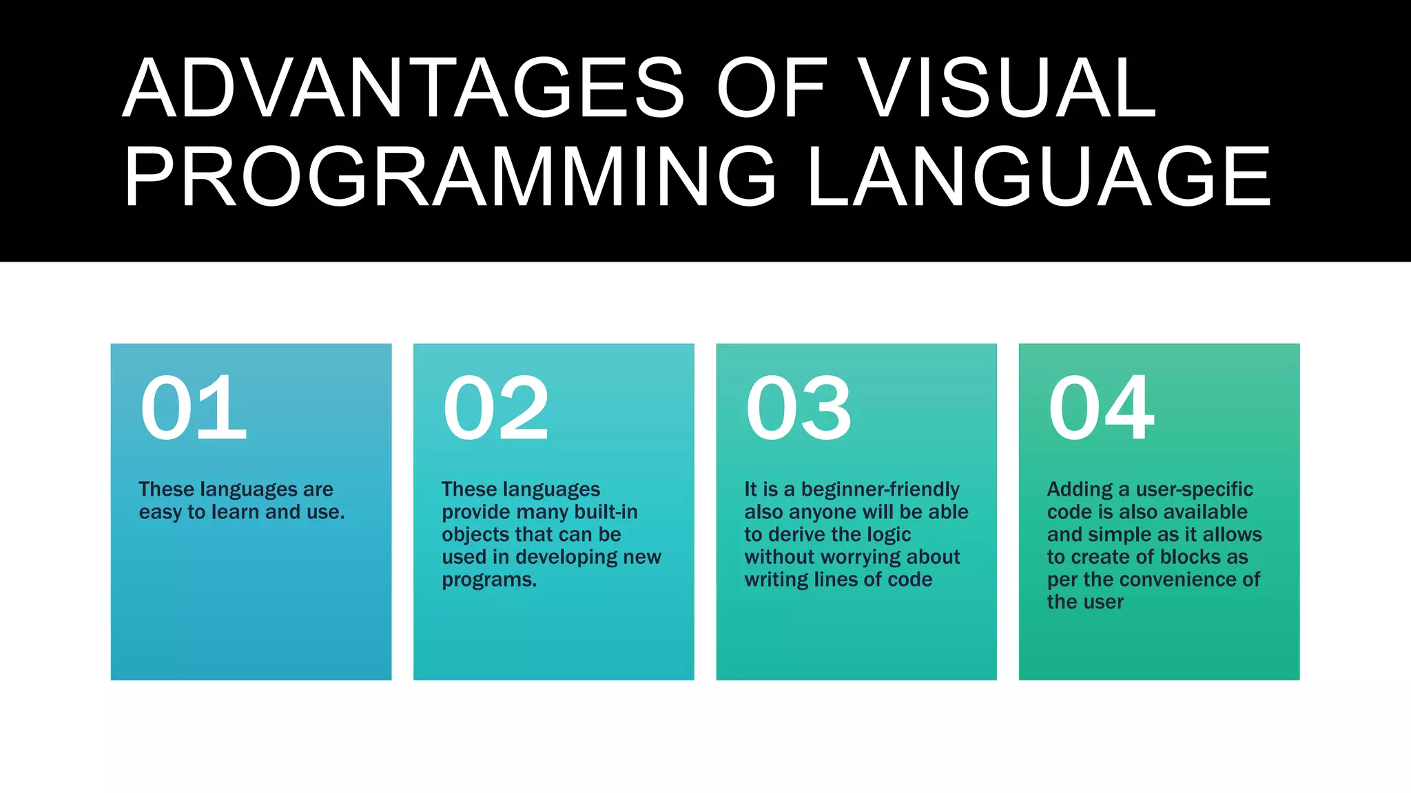 ADVANTAGES OF VISUAL
PROGRAMMING LANGUAGE
These languages are
easy to learn and use.
01
These languages
provide many built-in
objects that can be
used in developing new
programs.
02
It is a beginner-friendly
also anyone will be able
to derive the logic
without worrying about
writing lines of code
03
Adding a user-specific
code is also available
and simple as it allows
to create of blocks as
per the convenience of
the user
04
 