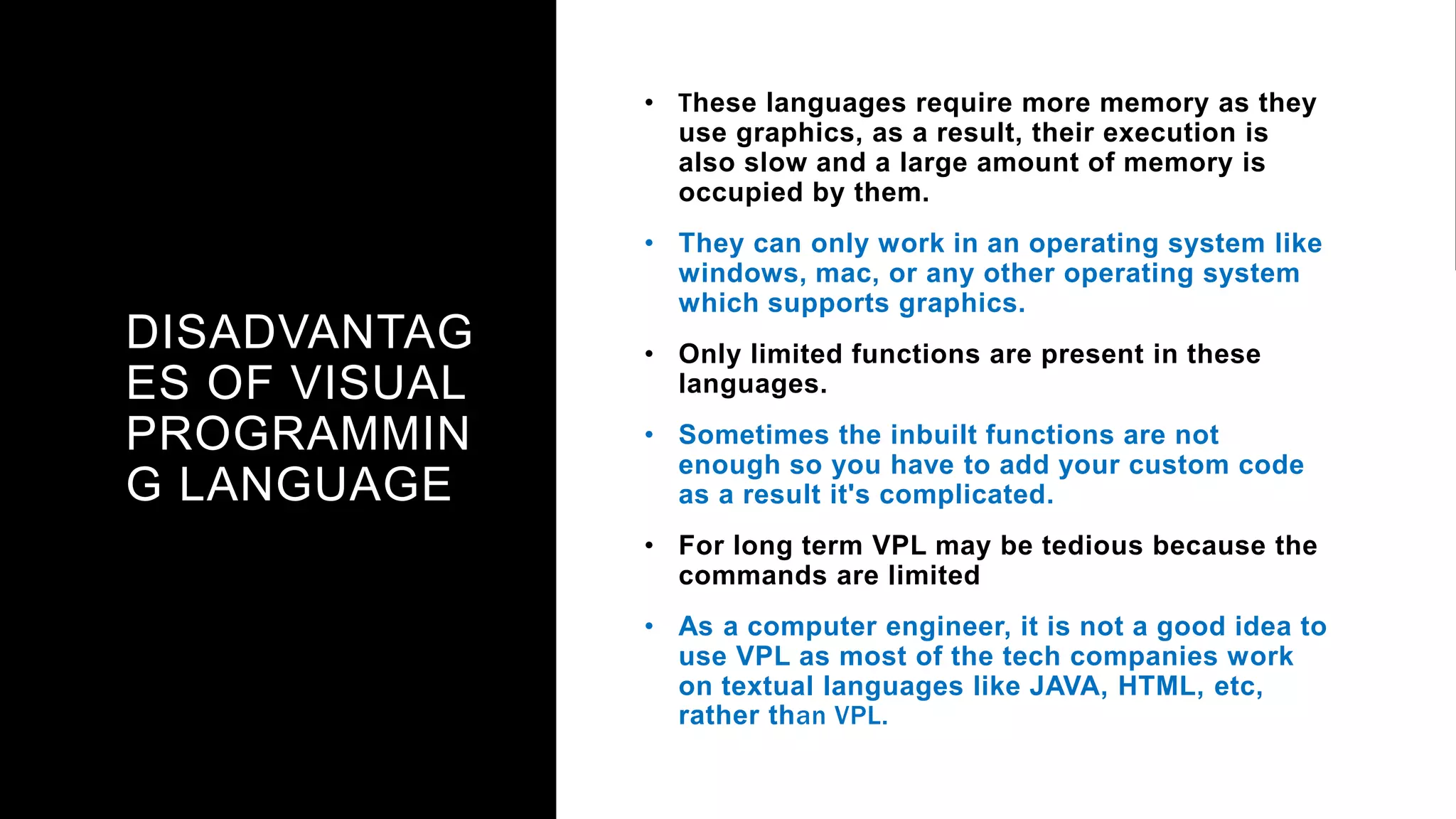 DISADVANTAG
ES OF VISUAL
PROGRAMMIN
G LANGUAGE
• These languages require more memory as they
use graphics, as a result, their execution is
also slow and a large amount of memory is
occupied by them.
• They can only work in an operating system like
windows, mac, or any other operating system
which supports graphics.
• Only limited functions are present in these
languages.
• Sometimes the inbuilt functions are not
enough so you have to add your custom code
as a result it's complicated.
• For long term VPL may be tedious because the
commands are limited
• As a computer engineer, it is not a good idea to
use VPL as most of the tech companies work
on textual languages like JAVA, HTML, etc,
rather than VPL.
 