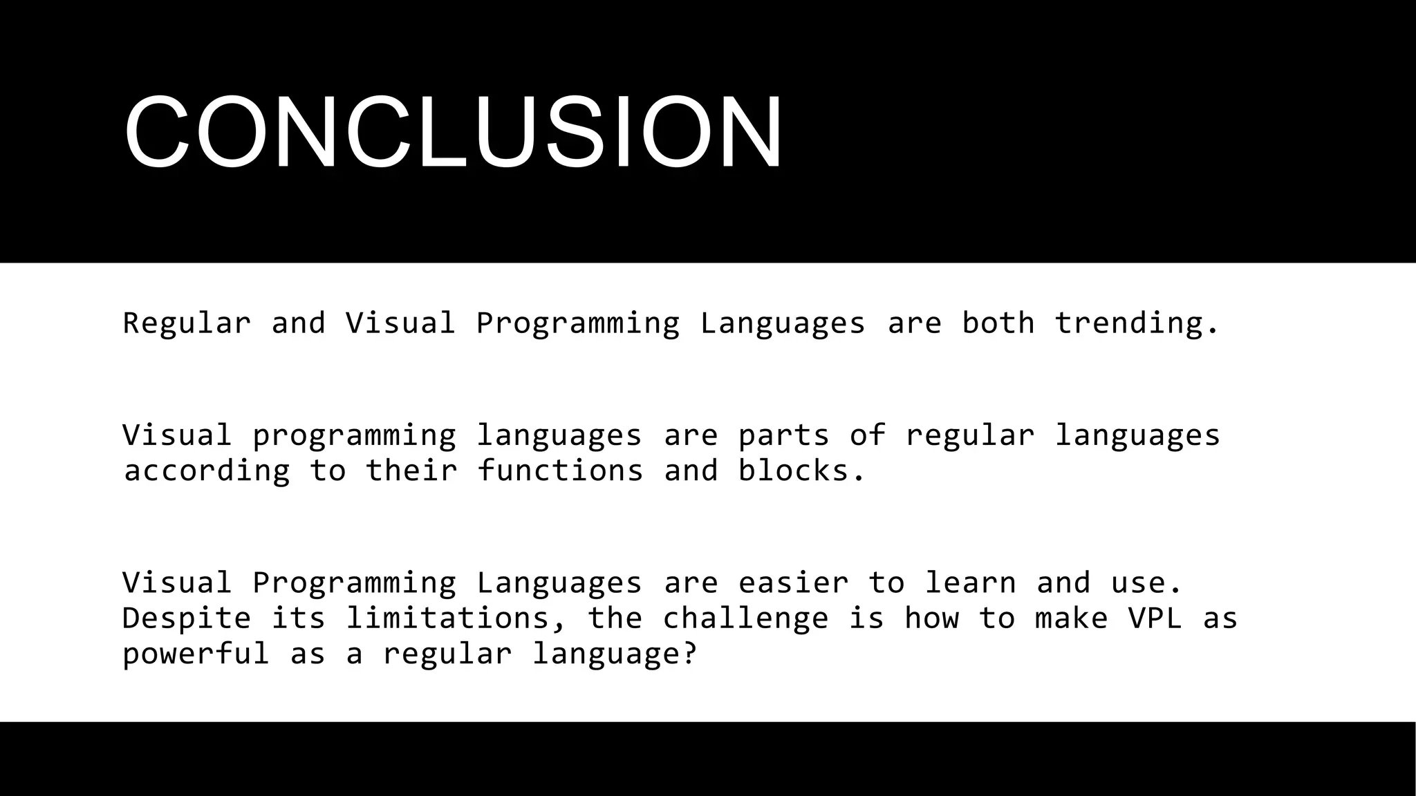 CONCLUSION
Regular and Visual Programming Languages ​
​
are both trending.
Visual programming languages ​
​
are parts of regular languages
​
​
according to their functions and blocks.
Visual Programming Languages ​
​
are easier to learn and use.
Despite its limitations, the challenge is how to make VPL as
powerful as a regular language?
 