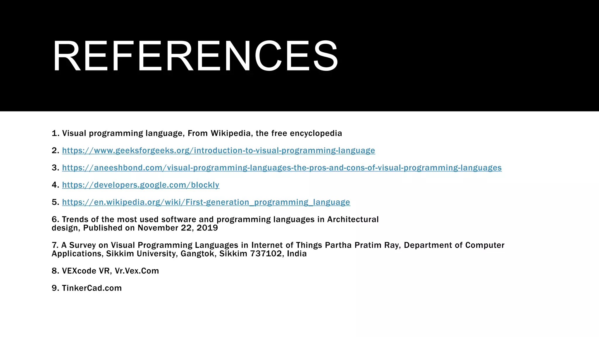 REFERENCES
1. Visual programming language, From Wikipedia, the free encyclopedia
2. https://www.geeksforgeeks.org/introduction-to-visual-programming-language
3. https://aneeshbond.com/visual-programming-languages-the-pros-and-cons-of-visual-programming-languages
4. https://developers.google.com/blockly
5. https://en.wikipedia.org/wiki/First-generation_programming_language
6. Trends of the most used software and programming languages in Architectural
design, Published on November 22, 2019
7. A Survey on Visual Programming Languages in Internet of Things Partha Pratim Ray, Department of Computer
Applications, Sikkim University, Gangtok, Sikkim 737102, India
8. VEXcode VR, Vr.Vex.Com
9. TinkerCad.com
 