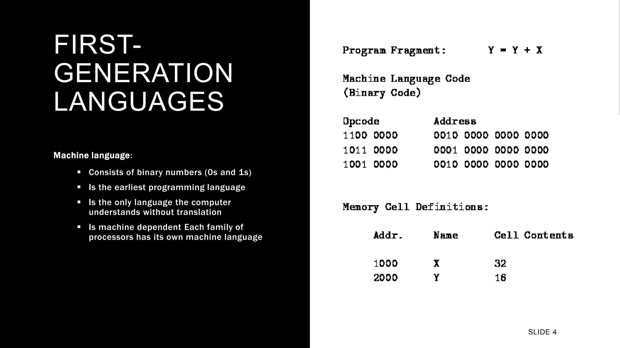 FIRST-
GENERATION
LANGUAGES
Machine language:
 Consists of binary numbers (0s and 1s)
 Is the earliest programming language
 Is the only language the computer
understands without translation
 Is machine dependent Each family of
processors has its own machine language
SLIDE 4
 