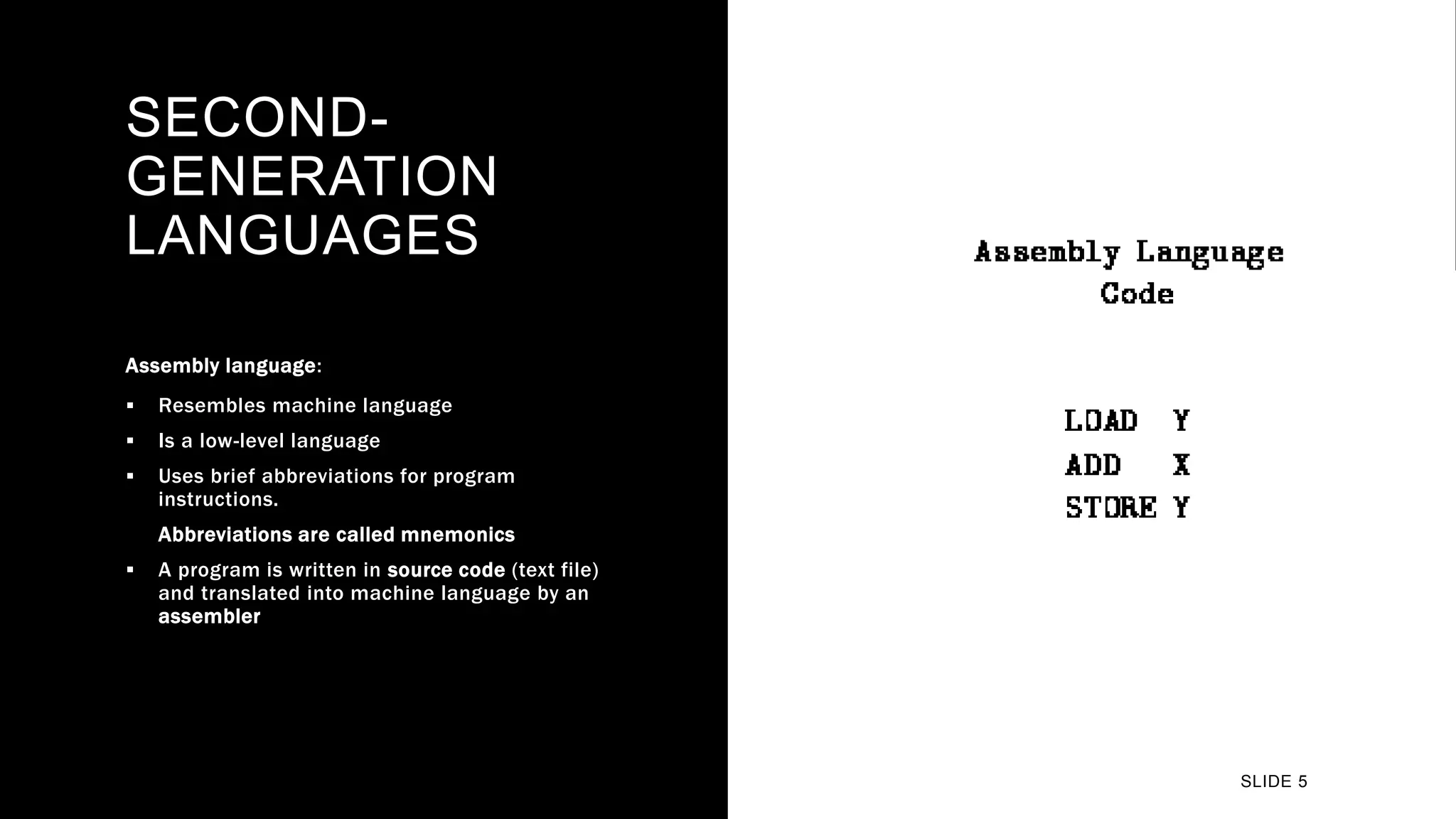 SECOND-
GENERATION
LANGUAGES
Assembly language:
 Resembles machine language
 Is a low-level language
 Uses brief abbreviations for program
instructions.
Abbreviations are called mnemonics
 A program is written in source code (text file)
and translated into machine language by an
assembler
SLIDE 5
 
