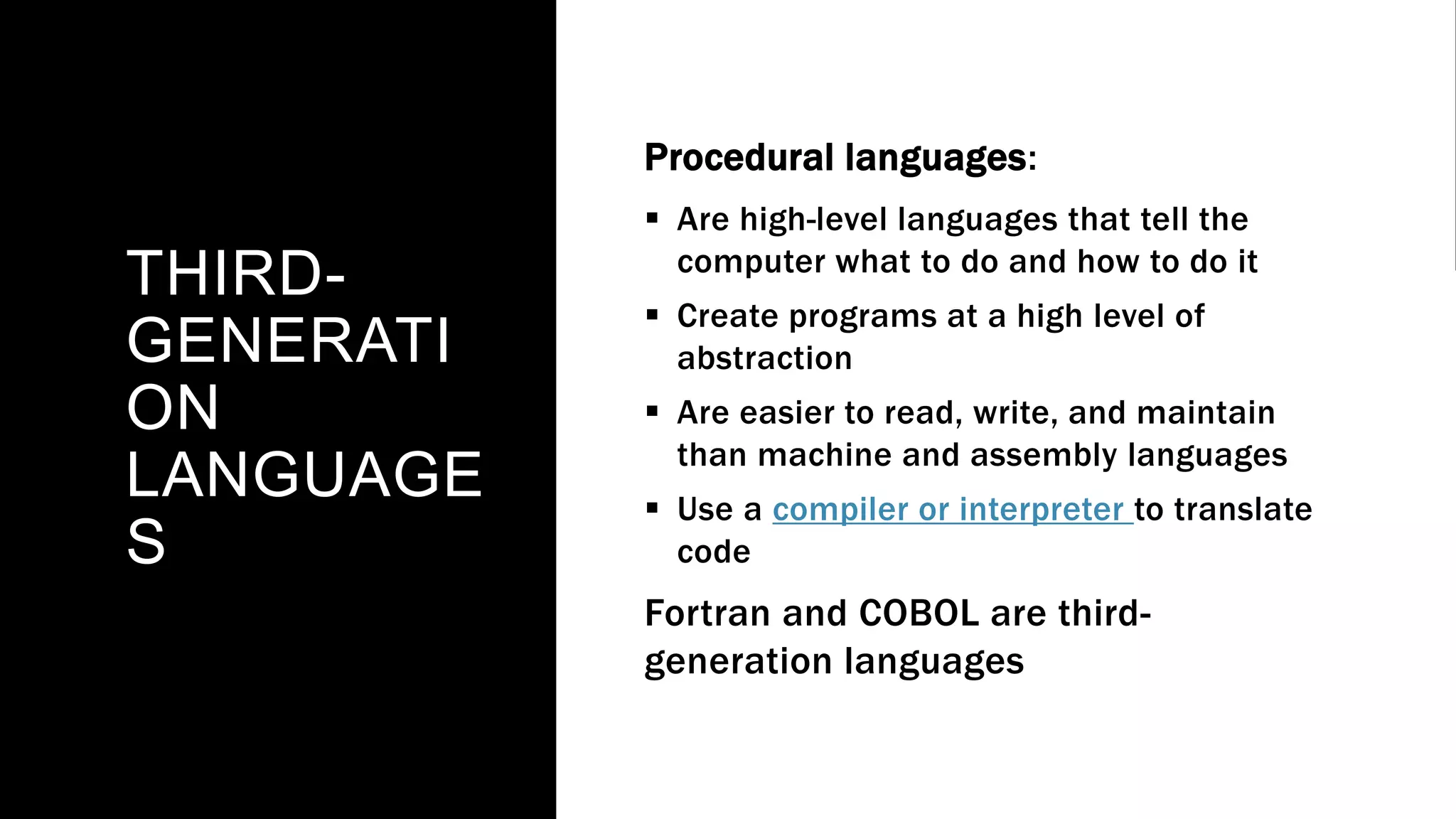 THIRD-
GENERATI
ON
LANGUAGE
S
Procedural languages:
 Are high-level languages that tell the
computer what to do and how to do it
 Create programs at a high level of
abstraction
 Are easier to read, write, and maintain
than machine and assembly languages
 Use a compiler or interpreter to translate
code
Fortran and COBOL are third-
generation languages
 