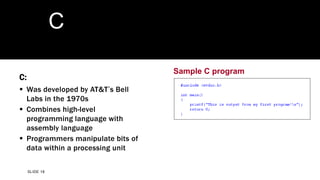 SLIDE 18
Sample C program
C
C:
 Was developed by AT&T’s Bell
Labs in the 1970s
 Combines high-level
programming language with
assembly language
 Programmers manipulate bits of
data within a processing unit
 