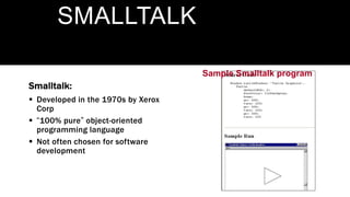 Sample Smalltalk program
SMALLTALK
Smalltalk:
 Developed in the 1970s by Xerox
Corp
 “100% pure” object-oriented
programming language
 Not often chosen for software
development
 