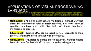 APPLICATIONS OF VISUAL PROGRAMMING
LANGUAGE
• Multimedia: VPL helps users create multimedia without worrying
about the real code or other complex features. It narrows down to
specific functions and with the help of those functions,
multimedia is created.
• Educational : Scratch VPL, etc are used to help students in their
projects and make them familiar with the coding.
• VideoGames: VPL helps to create the videogames without writing
lines of codes Ex- Scratch VPL is used to make videogames
VPL can be used in multiple domains like multimedia, educational purpose, video games,
automation, simulation, data warehouse, business intelligence, etc.
 