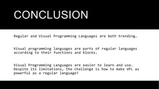 CONCLUSION
Regular and Visual Programming Languages ​
​
are both trending.
Visual programming languages ​
​
are parts of regular languages
​
​
according to their functions and blocks.
Visual Programming Languages ​
​
are easier to learn and use.
Despite its limitations, the challenge is how to make VPL as
powerful as a regular language?
 