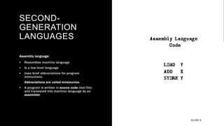 SECOND-
GENERATION
LANGUAGES
Assembly language:
 Resembles machine language
 Is a low-level language
 Uses brief abbreviations for program
instructions.
Abbreviations are called mnemonics
 A program is written in source code (text file)
and translated into machine language by an
assembler
SLIDE 5
 