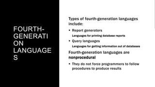 FOURTH-
GENERATI
ON
LANGUAGE
S
Types of fourth-generation languages
include:
 Report generators
Languages for printing database reports
 Query languages
Languages for getting information out of databases
Fourth-generation languages are
nonprocedural
 They do not force programmers to follow
procedures to produce results
 