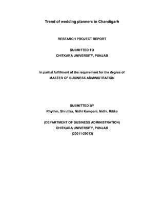 Trend of wedding planners in Chandigarh



            RESEARCH PROJECT REPORT


                     SUBMITTED TO
           CHITKARA UNIVERSITY, PUNJAB




In partial fulfillment of the requirement for the degree of
      MASTER OF BUSINESS ADMINISTRATION




                     SUBMITTED BY
    Rhythm, Shrutika, Nidhi Kampani, Nidhi, Ritika


   (DEPARTMENT OF BUSINESS ADMINISTRATION)
           CHITKARA UNIVERSITY, PUNJAB
                      (20011-20013)
 