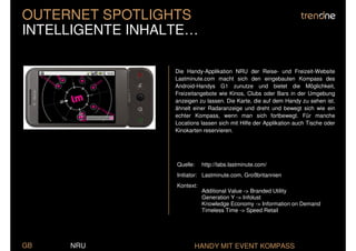 OUTERNET SPOTLIGHTS
INTELLIGENTE INHALTE…

                  Die Handy-Applikation NRU der Reise- und Freizeit-Website
                  Lastminute.com macht sich den eingebauten Kompass des
                  Android-Handys G1 zunutze und bietet die Möglichkeit,
                  Freizeitangebote wie Kinos, Clubs oder Bars in der Umgebung
                  anzeigen zu lassen. Die Karte, die auf dem Handy zu sehen ist,
                  ähnelt einer Radaranzeige und dreht und bewegt sich wie ein
                  echter Kompass, wenn man sich fortbewegt. Für manche
                  Locations lassen sich mit Hilfe der Applikation auch Tische oder
                  Kinokarten reservieren.




                  Quelle:    http://labs.lastminute.com/
                  Initiator: Lastminute.com, Großbritannien
                  Kontext:
                             Additional Value -> Branded Utility
                             Generation Y -> Infolust
                             Knowledge Economy -> Information on Demand
                             Timeless Time -> Speed Retail




GB   NRU                 HANDY MIT EVENT KOMPASS
 