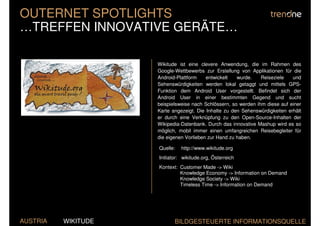 OUTERNET SPOTLIGHTS
…TREFFEN INNOVATIVE GERÄTE…

                     Wikitude ist eine clevere Anwendung, die im Rahmen des
                     Google-Wettbewerbs zur Erstellung von Applikationen für die
                     Android-Plattform    entwickelt   wurde.    Reiseziele   und
                     Sehenswürdigkeiten werden lokal getaggt und mittels GPS-
                     Funktion dem Android User vorgestellt. Befindet sich der
                     Android User in einer bestimmten Gegend und sucht
                     beispielsweise nach Schlössern, so werden ihm diese auf einer
                     Karte angezeigt. Die Inhalte zu den Sehenswürdigkeiten erhält
                     er durch eine Verknüpfung zu den Open-Source-Inhalten der
                     Wikipedia-Datenbank. Durch das innovative Mashup wird es so
                     möglich, mobil immer einen umfangreichen Reisebegleiter für
                     die eigenen Vorlieben zur Hand zu haben.

                     Quelle:   http://www.wikitude.org
                     Initiator: wikitude.org, Österreich
                     Kontext: Customer Made -> Wiki
                              Knowledge Economy -> Information on Demand
                              Knowledge Society -> Wiki
                              Timeless Time -> Information on Demand




AUSTRIA   WIKITUDE          BILDGESTEUERTE INFORMATIONSQUELLE
 