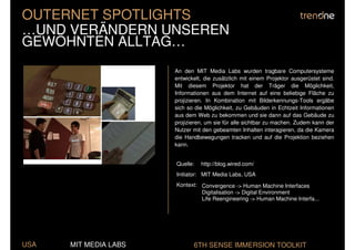 OUTERNET SPOTLIGHTS
…UND VERÄNDERN UNSEREN
GEWÖHNTEN ALLTAG…
                       An den MIT Media Labs wurden tragbare Computersysteme
                       entwickelt, die zusätzlich mit einem Projektor ausgerüstet sind.
                       Mit diesem Projektor hat der Träger die Möglichkeit,
                       Informationen aus dem Internet auf eine beliebige Fläche zu
                       projizieren. In Kombination mit Bilderkennungs-Tools ergäbe
                       sich so die Möglichkeit, zu Gebäuden in Echtzeit Informationen
                       aus dem Web zu bekommen und sie dann auf das Gebäude zu
                       projizieren, um sie für alle sichtbar zu machen. Zudem kann der
                       Nutzer mit den gebeamten Inhalten interagieren, da die Kamera
                       die Handbewegungen tracken und auf die Projektion beziehen
                       kann.


                       Quelle:   http://blog.wired.com/
                       Initiator: MIT Media Labs, USA
                       Kontext: Convergence -> Human Machine Interfaces
                                Digitalisation -> Digital Environment
                                Life Reengineering -> Human Machine Interfa...




USA   MIT MEDIA LABS          6TH SENSE IMMERSION TOOLKIT
 