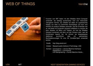 WEB OF THINGS


                Forscher vom MIT haben mit den Siftables kleine Computer
                entwickelt, die beliebig kombinierbar sind und miteinander
                interagieren können. Ein Siftable hat dabei ein quadratisches
                Display von etwa 2,5 Zentimeter Kantenlänge und kann sich
                drahtlos mit anderen Siftables verbinden. Ziel der Entwickler war
                es, die Arbeit mit Computern physisch erlebbarer zu machen als
                beim Arbeiten mit Maus und Tastatur, da man die Siftables
                händisch kombiniert und dann auf den Screens sieht, was die
                Kombination bewirkt hat. So können sie beispielsweise
                Additionen      durchführen       oder     mit      wechselnden
                Buchstabenanzeigen für eine Art Scrabble-Spiel verwendet
                werden.

                Quelle:   http://blog.wired.com/
                Initiator: Massachusetts Institute of Technology, USA
                Kontext: Convergence -> Human Machine Interfaces
                         Digitalisation -> Connectivity
                         Life Reengineering -> Human Machine Interfa...




USA   MIT              NEXT GENERATION GAMING DEVICES
 