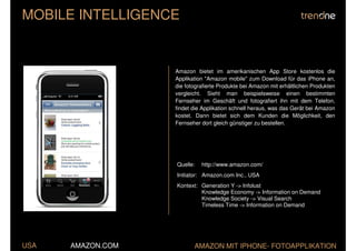 MOBILE INTELLIGENCE


                   Amazon bietet im amerikanischen App Store kostenlos die
                   Applikation "Amazon mobile" zum Download für das iPhone an,
                   die fotografierte Produkte bei Amazon mit erhältlichen Produkten
                   vergleicht. Sieht man beispielsweise einen bestimmten
                   Fernseher im Geschäft und fotografiert ihn mit dem Telefon,
                   findet die Applikation schnell heraus, was das Gerät bei Amazon
                   kostet. Dann bietet sich dem Kunden die Möglichkeit, den
                   Fernseher dort gleich günstiger zu bestellen.




                   Quelle:   http://www.amazon.com/
                   Initiator: Amazon.com Inc., USA
                   Kontext: Generation Y -> Infolust
                            Knowledge Economy -> Information on Demand
                            Knowledge Society -> Visual Search
                            Timeless Time -> Information on Demand




USA   AMAZON.COM          AMAZON MIT IPHONE- FOTOAPPLIKATION
 