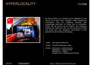 HYPERLOCALITY


                     Die Sekai Camera von TonchiDot ist eine Applikation für das
                     iPhone, die es dem Nutzer ermöglicht, mittels Handykamera
                     Informationen     über   die    Umgebung    abzurufen   oder
                     ortsabhängige Nachrichten für andere User zu hinterlassen.
                     Richtet man die Kamera auf ein Objekt in der Umgebung,
                     lokalisiert das Telefon per GPS, wo sich der Benutzer aufhält
                     und sendet dann alle verfügbaren Informationen zu dem
                     gefilmten Ort oder Produkt auf das Display.




                     Quelle:   http://www.tonchidot.com/
                     Initiator: TonchiDot Corporation, Japan
                     Kontext: Community -> Local Community
                              Digitalisation -> Digital Lifestyle
                              Generation Y -> Infolust
                              Timeless Time -> Multifunctional Products




JAPAN   TONCHIDIOT          WELT WIRD ZUM HYPERLINK                                  .
 