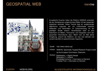GEOSPATIAL WEB


                      Europäische Forscher haben die Plattform MOBVIS entwickelt,
                      die per Handykamera aufgenommene Bilder mit den passenden
                      Hyperlinks verbindet. Dieser Technik liegt ein vergleichender
                      Algorithmus zugrunde, der z.B. Unterschiede zwischen
                      Gebäuden und Denkmälern im Zusammenhang mit der
                      jeweiligen Straße erkennt. Verantwortlich dafür ist eine
                      Datenbank mit Bildern, Panoramen und Fotografien samt den
                      passenden Informationen dazu. Macht man ein Bild seiner
                      Umgebung, erkennt die Plattform, wo man sich befindet und
                      versieht das Bild mit weiterführenden Hyperlinks.



                      Quelle:   http://www.mobvis.org/
                      Initiator: MOBVIS- Specifically Targeted Research Project funded
                                by the European Commission, Österreich
                      Kontext: Digitalisation -> Digital Lifestyle
                               Generation Y -> Infolust
                               Knowledge Economy -> Information on Demand
                               Timeless Time -> Information on Demand




EUROPA   MOBVIS.ORG          BILDGESTEUERTE INFORMATIONSQUELLE
 
