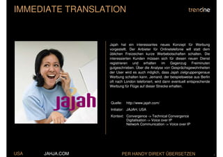 IMMEDIATE TRANSLATION


                  Jajah hat ein interessantes neues Konzept für Werbung
                  vorgestellt. Der Anbieter für Onlinetelefonie will statt dem
                  üblichen Freizeichen kurze Werbebotschaften schalten. Die
                  interessierten Kunden müssen sich für diesen neuen Dienst
                  registrieren und erhalten im Gegenzug Freiminuten
                  gutgeschrieben. Über die Analyse von Gesprächsgewohnheiten
                  der User wird es auch möglich, dass Jajah zielgruppengenaue
                  Werbung schalten kann. Jemand, der beispielsweise aus Berlin
                  oft nach London telefoniert, wird dann eventuell entsprechende
                  Werbung für Flüge auf dieser Strecke erhalten.



                  Quelle:   http://www.jajah.com/
                  Initiator: JAJAH, USA
                  Kontext: Convergence -> Technical Convergence
                           Digitalisation -> Voice over IP
                           Network Communication -> Voice over IP




USA   JAHJA.COM          PER HANDY DIREKT ÜBERSETZEN                               .
 