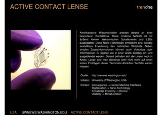 ACTIVE CONTACT LENSE


                                  Amerikanische Wissenschaftler arbeiten derzeit an einer
                                  besonderen Kontaktlinse. Diese moderne Sehhilfe ist mit
                                  äußerst kleinen elektronischen Schaltkreisen und LEDs
                                  ausgestattet. Diese Nano-Technologie ermöglicht eine beliebig
                                  einstellbare Erweiterung des natürlichen Blickfelds. Neben
                                  simplen Zusatzinformationen können auch Videoclips oder
                                  Informationen zu Spielen wie in einer Grafik beliebig ein- und
                                  ausgeblendet werden. Derzeit befinden sich die Linsen noch in
                                  Arbeit. Lange wird man allerdings wohl nicht mehr auf einen
                                  ersten Prototypen dieser Terminator-ähnlichen Sehhilfe warten
                                  müssen.


                                  Quelle:   http://uwnews.washington.edu/
                                  Initiator: University of Washington, USA
                                  Kontext: Convergence -> Human Machine Interfaces
                                           Digitalisation -> Nano-Technology
                                           Knowledge Economy -> Bionics
                                           Usability -> Miniaturization




USA   UWNEWS.WASHINGTON.EDU   ACTIVE CONTACT LENS
 