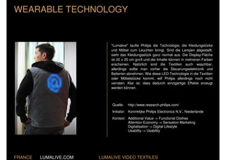 WEARABLE TECHNOLOGY


                            "Lumalive" taufte Philips die Technologie, die Kleidungstücke
                            und Möbel zum Leuchten bringt. Sind die Lampen abgestellt,
                            sieht das Kleidungsstück ganz normal aus. Die Display-Fläche
                            ist 20 x 20 cm groß und die Inhalte können in mehreren Farben
                            erscheinen. Natürlich sind die Textilien auch waschbar,
                            allerdings sollte man vorher die Steuerungselektronik und
                            Batterien abnehmen. Wie diese LED-Technologie in die Textilien
                            oder Möbelstücke kommt, will Philips allerdings noch nicht
                            verraten. Klar ist, dass dadurch einzigartige Effekte erzeugt
                            werden können.



                             Quelle:   http://www.research.philips.com/
                             Initiator: Koninklijke Philips Electronics N.V., Niederlande
                             Kontext: Additional Value -> Functional Clothes
                                      Attention Economy -> Sensation Marketing
                                      Digitalisation -> Digital Lifestyle
                                      Usability -> Usability




FRANCE   LUMALIVE.COM   LUMALIVE VIDEO TEXTILES
 