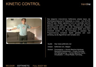 KINETIC CONTROL


                                        Das belgische Unternehmen Softkinetics arbeitet daran, die
                                        Ganzkörpererfassung für Videospiele zu nutzen - eine Art Full-
                                        Body-Wii also. Weder irgendeine Form von Controller noch ein
                                        spezieller Anzug sollen dazu nötig sein. Dafür will die Firma
                                        Sensorkameras einsetzen, die die Körperposition erfassen
                                        können. Bereits über ein Dutzend kleiner Spiele sind intern
                                        entwickelt worden, um die Technologie zu erproben. Die
                                        Programmierung komplexer Spiele gestaltet sich noch
                                        schwierig, da die Algorithmen sehr komplex sind.




                                        Quelle:   http://www.softkinetic.net/
                                        Initiator: Softkinetic S.A., Belgien
                                        Kontext: Convergence -> Human Machine Interfaces
                                                 Gaming & Entertainment -> Kinetic Controlle...
                                                 Life Reengineering -> Human Machine Interfa...
                                                 Virtualisation -> Virtual Reality Technolog...




BELGIUM   SOFTKINETIC   FULL BODY WII
 
