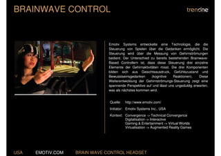 BRAINWAVE CONTROL


                               Emotiv Systems entwickelte eine Technologie, die die
                               Steuerung von Spielen über die Gedanken ermöglicht. Die
                               Steuerung wird über die Messung von Gehirnströmungen
                               bedient. Der Unterschied zu bereits bestehenden Brainwave-
                               Based Controllern ist, dass diese Steuerung drei einzelne
                               Elemente der Gehirnaktivitäten misst. Die drei Komponenten
                               bilden sich aus Gesichtsausdruck, Gefühlszustand und
                               Bewusstseinsgedanken      (kognitive   Reaktionen).   Diese
                               Weiterentwicklung der Gehirnströmungs-Steuerung zeigt eine
                               spannende Perspektive auf und lässt uns ungeduldig erwarten,
                               was als nächstes kommen wird.


                               Quelle:   http://www.emotiv.com/
                               Initiator: Emotiv Systems Inc., USA
                               Kontext: Convergence -> Technical Convergence
                                        Digitalisation -> Interactive
                                        Gaming & Entertainment -> Virtual Worlds
                                        Virtualisation -> Augmented Reality Games




USA   EMOTIV.COM   BRAIN WAVE CONTROL HEADSET
 