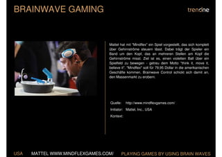 BRAINWAVE GAMING


                                 Mattel hat mit "Mindflex" ein Spiel vorgestellt, das sich komplett
                                 über Gehirnströme steuern lässt. Dabei trägt der Spieler ein
                                 Band um den Kopf, das an mehreren Stellen am Kopf die
                                 Gehirnströme misst. Ziel ist es, einen violetten Ball über ein
                                 Spielfeld zu bewegen - getreu dem Motto "think it, move it,
                                 believe it". "Mindflex" soll für 79,95 Dollar in die amerikanischen
                                 Geschäfte kommen. Brainwave Control schickt sich damit an,
                                 den Massenmarkt zu erobern.




                                 Quelle:    http://www.mindflexgames.com/
                                 Initiator: Mattel, Inc., USA
                                 Kontext:




USA   MATTEL WWW.MINDFLEXGAMES.COM/      PLAYING GAMES BY USING BRAIN WAVES
 