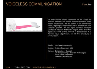 VOICELESS COMMUNICATION


                                 Die amerikanische Ambient Corporation hat mit "Audeo" ein
                                 Halsband entwickelt, das tonloses Sprechen ermöglicht. Dabei
                                 werden Nervensignale, die das Gehirn an die Stimmbänder
                                 sendet, abgefangen, umgewandelt und via Bluetooth an einen
                                 Computer gesendet, der das Signal schriftlich wiedergibt.
                                 Gleiches ist mit einem Mobiltelefon möglich. Unter dem Motto
                                 "Speak your mind" eröffnet Ambient so beispielsweise ALS-
                                 Patienten neue Möglichkeiten, um mit ihrer Umgebung zu
                                 kommunizieren.




                                 Quelle:   http://www.theaudeo.com
                                 Initiator: Ambient Corporation, USA
                                 Kontext: Digitalisation -> Bluetooth
                                          Life Reengineering -> Wearable Technologies
                                          Mobile Media -> Bluetooth
                                          Usability -> Voice Control




USA   THEAUDEO.COM   VOICELESS PHONECALL
 