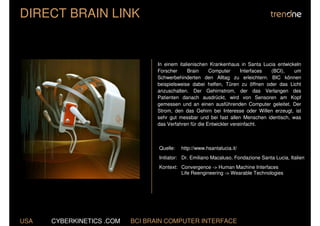 DIRECT BRAIN LINK


                                  In einem italienischen Krankenhaus in Santa Lucia entwickeln
                                  Forscher     Brain     Computer      Interfaces (BCI),   um
                                  Schwerbehinderten den Alltag zu erleichtern. BIC können
                                  beispielsweise dabei helfen, Türen zu öffnen oder das Licht
                                  anzuschalten. Der Gehirnstrom, der das Verlangen des
                                  Patienten danach ausdrückt, wird von Sensoren am Kopf
                                  gemessen und an einen ausführenden Computer geleitet. Der
                                  Strom, den das Gehirn bei Interesse oder Willen erzeugt, ist
                                  sehr gut messbar und bei fast allen Menschen identisch, was
                                  das Verfahren für die Entwickler vereinfacht.



                                  Quelle:   http://www.hsantalucia.it/
                                  Initiator: Dr. Emiliano Macaluso, Fondazione Santa Lucia, Italien
                                  Kontext: Convergence -> Human Machine Interfaces
                                           Life Reengineering -> Wearable Technologies




USA   CYBERKINETICS .COM   BCI BRAIN COMPUTER INTERFACE
 
