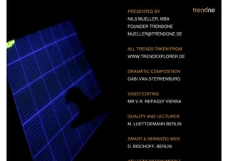 PRESENTED BY
NILS MUELLER, MBA
FOUNDER TRENDONE
MUELLER@TRENDONE.DE


ALL TRENDS TAKEN FROM
WWW.TRENDEXPLORER.DE


DRAMATIC COMPOSITION
GABI VAN STERKENBURG


VIDEO EDITING
MR V.R. REPASSY VIENNA


QUALITY AND LECTURER
M. LUETTGEMANN BERLIN


SMART & SEMANTIC WEB
D. BISCHOFF, BERLIN
 