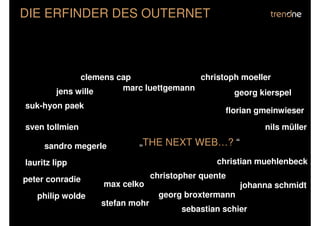 DIE ERFINDER DES OUTERNET



              clemens cap               christoph moeller
        jens wille     marc luettgemann
                                                georg kierspel
suk-hyon paek
                                                 florian gmeinwieser
sven tollmien                                              nils müller

     sandro megerle        „THE NEXT WEB…? “
lauritz lipp                                   christian muehlenbeck

peter conradie                  christopher quente
                  max celko                           johanna schmidt
   philip wolde                   georg broxtermann
                  stefan mohr
                                       sebastian schier
 