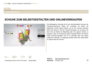 SPECIAL FACEBOOK TRENDREPORT MÄRZ 2012




INHALT

F-COMMERCE


SCHUHE ZUM SELBSTGESTALTEN UND ONLINEVERKAUFEN
                                                         Die Mediaagentur Anomaly hat für den Schuhhersteller Converse die
%TAB-AKTIV%                                              Facebook-Anwendung "Made By" entwickelt, die Nutzer die
                                                         legendären Chucks selbst kreieren und an ihre Freunde verkaufen
                                                         lässt. Das Ganze ist Teil der "Create"-Kampagne von Converse, die
                                                         den Fans der Marke die Möglichkeit gibt, ihre eigenen Schuhe zu
                                                         designen. Über die Anwendung sollen Facebook-Nutzer die Schuhe
                                                         direkt individuell gestalten und für 75 US-Dollar über eine eigene
                                                         Ladenfront verkaufen. Im Gegenzug erhalten diese dann selbst gratis
                                                         ihr eigenes Paar der Schuhe.




                                                         QUELLE:      https://apps.facebook.com
Trendexplorer Send A Trend PPT Export   Weitere Bilder   INITIATOR:   Anomaly, USA                                       10
 